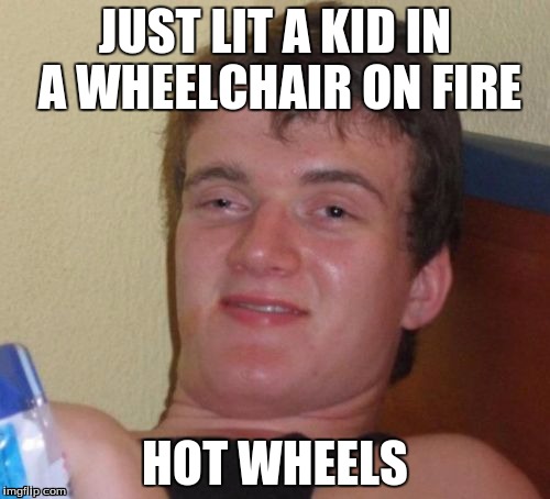 10 Guy | JUST LIT A KID IN A WHEELCHAIR ON FIRE; HOT WHEELS | image tagged in memes,10 guy | made w/ Imgflip meme maker