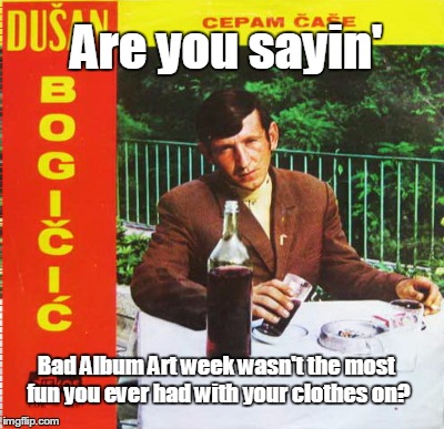 Are you sayin' Bad Album Art week wasn't the most fun you ever had with your clothes on? | made w/ Imgflip meme maker