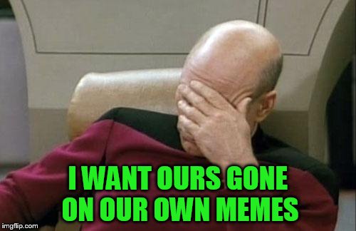 Captain Picard Facepalm Meme | I WANT OURS GONE ON OUR OWN MEMES | image tagged in memes,captain picard facepalm | made w/ Imgflip meme maker