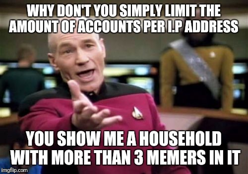 I.P Address monitoring would at least slow them down  |  WHY DON'T YOU SIMPLY LIMIT THE AMOUNT OF ACCOUNTS PER I.P ADDRESS; YOU SHOW ME A HOUSEHOLD WITH MORE THAN 3 MEMERS IN IT | image tagged in memes,picard wtf | made w/ Imgflip meme maker