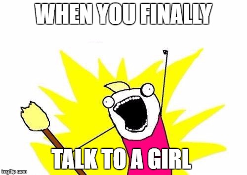 X All The Y Meme | WHEN YOU FINALLY; TALK TO A GIRL | image tagged in memes,x all the y | made w/ Imgflip meme maker