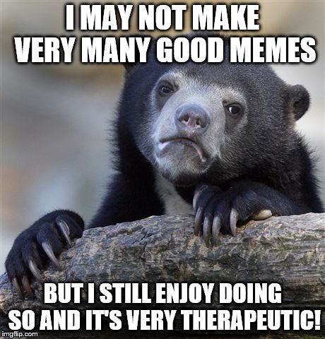 Confession Bear | I MAY NOT MAKE VERY MANY GOOD MEMES; BUT I STILL ENJOY DOING SO AND IT'S VERY THERAPEUTIC! | image tagged in memes,confession bear | made w/ Imgflip meme maker