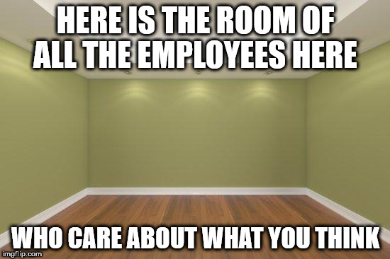 Empty Room | HERE IS THE ROOM OF ALL THE EMPLOYEES HERE; WHO CARE ABOUT WHAT YOU THINK | image tagged in empty room | made w/ Imgflip meme maker