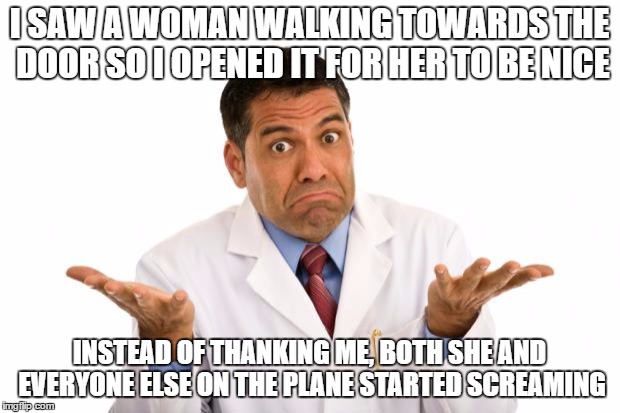 Being Nice | I SAW A WOMAN WALKING TOWARDS THE DOOR SO I OPENED IT FOR HER TO BE NICE; INSTEAD OF THANKING ME, BOTH SHE AND EVERYONE ELSE ON THE PLANE STARTED SCREAMING | image tagged in memes,lol,lmao,funny,featured,meme | made w/ Imgflip meme maker