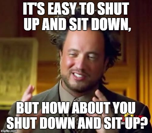 Ancient Aliens Meme | IT'S EASY TO SHUT UP AND SIT DOWN, BUT HOW ABOUT YOU SHUT DOWN AND SIT UP? | image tagged in memes,ancient aliens | made w/ Imgflip meme maker