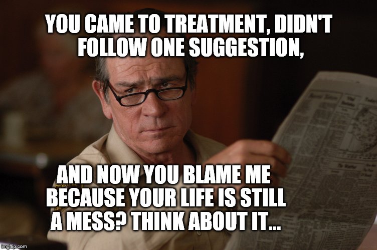 say what? | YOU CAME TO TREATMENT, DIDN'T FOLLOW ONE SUGGESTION, AND NOW YOU BLAME ME BECAUSE YOUR LIFE IS STILL A MESS? THINK ABOUT IT... | image tagged in say what | made w/ Imgflip meme maker