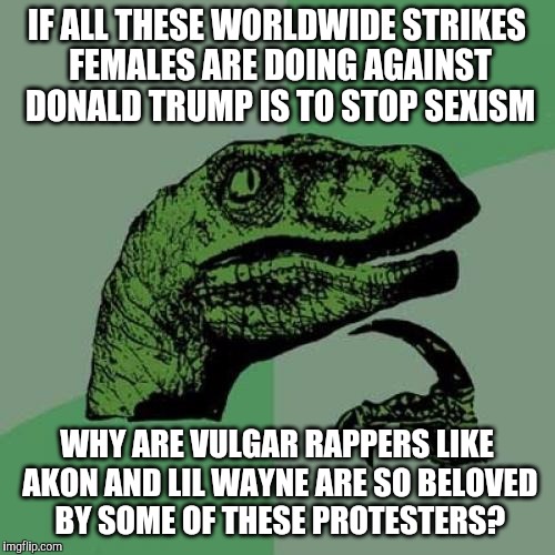 Philosoraptor | IF ALL THESE WORLDWIDE STRIKES FEMALES ARE DOING AGAINST DONALD TRUMP IS TO STOP SEXISM; WHY ARE VULGAR RAPPERS LIKE AKON AND LIL WAYNE ARE SO BELOVED BY SOME OF THESE PROTESTERS? | image tagged in memes,philosoraptor,anti trump protest | made w/ Imgflip meme maker