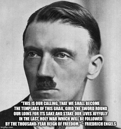 Adolf Engels | "THIS IS OUR CALLING, THAT WE SHALL BECOME THE TEMPLARS OF THIS GRAIL, GIRD THE SWORD ROUND OUR LOINS FOR ITS SAKE AND STAKE OUR LIVES JOYFULLY IN THE LAST, HOLY WAR WHICH WILL BE FOLLOWED BY THE THOUSAND-YEAR REIGN OF FREEDOM." ~ FRIEDRICH ENGELS | image tagged in hitler,engels,socialist | made w/ Imgflip meme maker