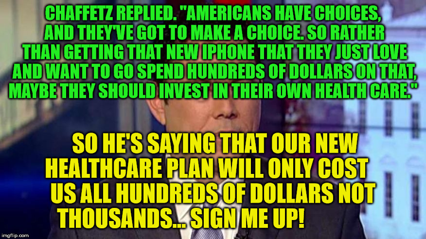 Chaffetz | CHAFFETZ REPLIED. "AMERICANS HAVE CHOICES, AND THEY'VE GOT TO MAKE A CHOICE. SO RATHER THAN GETTING THAT NEW IPHONE THAT THEY JUST LOVE AND WANT TO GO SPEND HUNDREDS OF DOLLARS ON THAT, MAYBE THEY SHOULD INVEST IN THEIR OWN HEALTH CARE."; SO HE'S SAYING THAT OUR NEW HEALTHCARE PLAN WILL ONLY COST      US ALL HUNDREDS OF DOLLARS NOT   THOUSANDS... SIGN ME UP! | image tagged in chaffetz | made w/ Imgflip meme maker