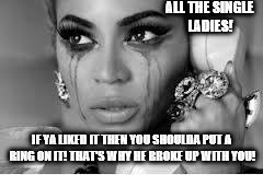 Crying Beyonce | ALL THE SINGLE LADIES! IF YA LIKED IT THEN YOU SHOULDA PUT A RING ON IT! THAT'S WHY HE BROKE UP WITH YOU! | image tagged in crying beyonce | made w/ Imgflip meme maker