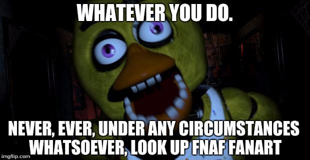 Helpful Advice Chica | WHATEVER YOU DO. NEVER, EVER, UNDER ANY CIRCUMSTANCES WHATSOEVER, LOOK UP FNAF FANART | image tagged in helpful advice chica,but seriously dont do it,you will regret it,you will be scarred for life,dont say i didnt warn you | made w/ Imgflip meme maker
