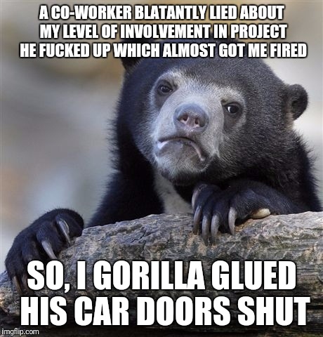 Confession Bear Meme | A CO-WORKER BLATANTLY LIED ABOUT MY LEVEL OF INVOLVEMENT IN PROJECT HE FUCKED UP WHICH ALMOST GOT ME FIRED; SO, I GORILLA GLUED HIS CAR DOORS SHUT | image tagged in memes,confession bear | made w/ Imgflip meme maker