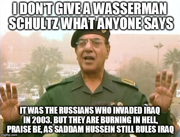 Iraqi Information Minister | I DON'T GIVE A WASSERMAN SCHULTZ WHAT ANYONE SAYS; IT WAS THE RUSSIANS WHO INVADED IRAQ IN 2003. BUT THEY ARE BURNING IN HELL, PRAISE BE, AS SADDAM HUSSEIN STILL RULES IRAQ | image tagged in iraqi information minister | made w/ Imgflip meme maker