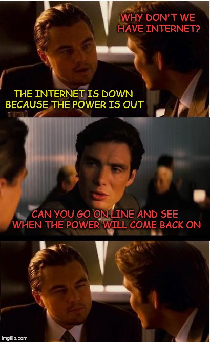 An actual conversation the other night at my house | WHY DON'T WE HAVE INTERNET? THE INTERNET IS DOWN BECAUSE THE POWER IS OUT; CAN YOU GO ON LINE AND SEE WHEN THE POWER WILL COME BACK ON | image tagged in memes,inception | made w/ Imgflip meme maker