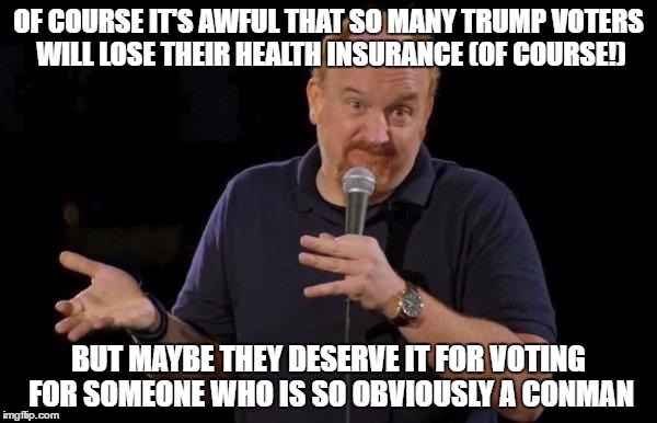 Louis ck but maybe | OF COURSE IT'S AWFUL THAT SO MANY TRUMP VOTERS WILL LOSE THEIR HEALTH INSURANCE (OF COURSE!); BUT MAYBE THEY DESERVE IT FOR VOTING FOR SOMEONE WHO IS SO OBVIOUSLY A CONMAN | image tagged in louis ck but maybe | made w/ Imgflip meme maker