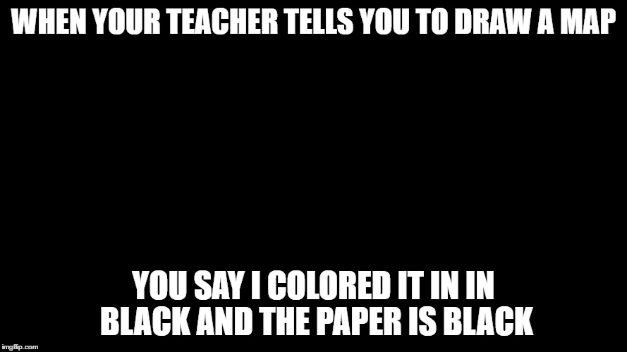 WHEN YOUR TEACHER TELLS YOU TO DRAW A MAP; YOU SAY I COLORED IT IN IN BLACK AND THE PAPER IS BLACK | image tagged in map | made w/ Imgflip meme maker