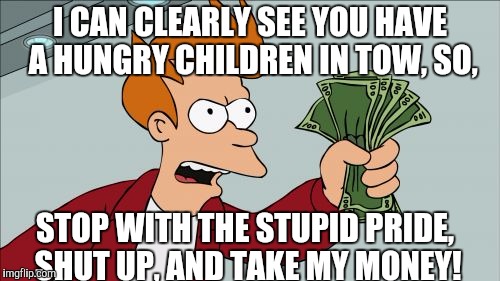 Please excuse the rogue A.  | I CAN CLEARLY SEE YOU HAVE A HUNGRY CHILDREN IN TOW, SO, STOP WITH THE STUPID PRIDE, SHUT UP, AND TAKE MY MONEY! | image tagged in memes,shut up and take my money fry | made w/ Imgflip meme maker