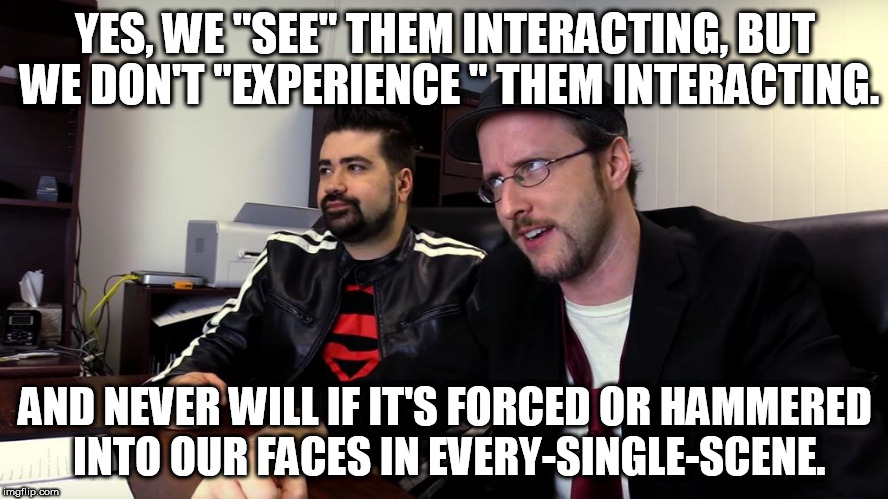 YES, WE "SEE" THEM INTERACTING, BUT WE DON'T "EXPERIENCE " THEM INTERACTING. AND NEVER WILL IF IT'S FORCED OR HAMMERED INTO OUR FACES IN EVERY-SINGLE-SCENE. | image tagged in critic and joe | made w/ Imgflip meme maker