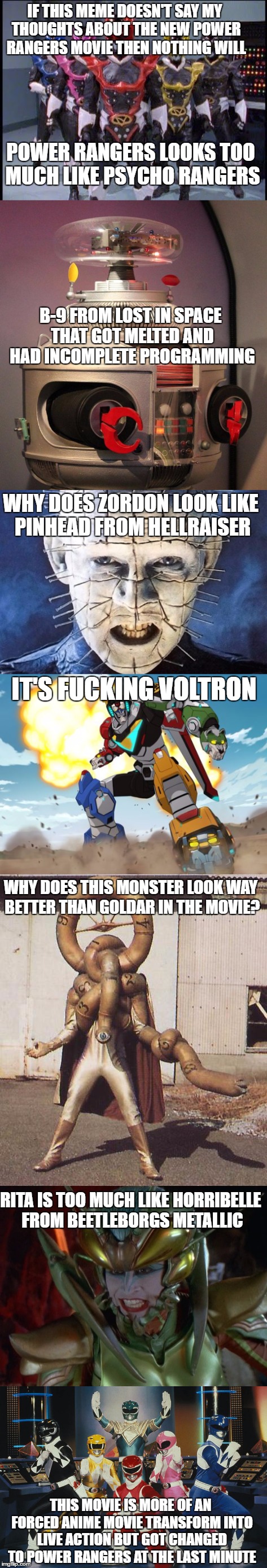 IF THIS MEME DOESN'T SAY MY THOUGHTS ABOUT THE NEW POWER RANGERS MOVIE THEN NOTHING WILL; POWER RANGERS LOOKS TOO MUCH LIKE PSYCHO RANGERS; B-9 FROM LOST IN SPACE THAT GOT MELTED AND HAD INCOMPLETE PROGRAMMING; WHY DOES ZORDON LOOK LIKE PINHEAD FROM HELLRAISER; IT'S FUCKING VOLTRON; WHY DOES THIS MONSTER LOOK WAY BETTER THAN GOLDAR IN THE MOVIE? RITA IS TOO MUCH LIKE HORRIBELLE FROM BEETLEBORGS METALLIC; THIS MOVIE IS MORE OF AN FORCED ANIME MOVIE TRANSFORM INTO LIVE ACTION BUT GOT CHANGED TO POWER RANGERS AT THE LAST MINUTE | image tagged in power rangers,movie,insult | made w/ Imgflip meme maker