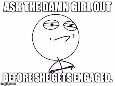 Challenge Accepted Rage Face | ASK THE DAMN GIRL OUT; BEFORE SHE GETS ENGAGED. | image tagged in memes,challenge accepted rage face | made w/ Imgflip meme maker
