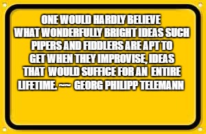 Blank Yellow Sign | ONE WOULD HARDLY BELIEVE WHAT WONDERFULLY BRIGHT IDEAS SUCH PIPERS AND FIDDLERS ARE APT TO GET WHEN THEY IMPROVISE, IDEAS THAT 
WOULD SUFFICE FOR AN 
ENTIRE LIFETIME. ~~ 
GEORG PHILIPP TELEMANN | image tagged in memes,blank yellow sign | made w/ Imgflip meme maker