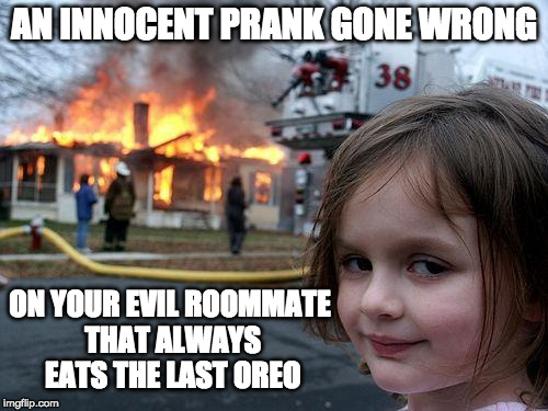 Disaster Girl Meme | AN INNOCENT PRANK GONE WRONG; ON YOUR EVIL ROOMMATE THAT ALWAYS EATS THE LAST OREO | image tagged in memes,disaster girl | made w/ Imgflip meme maker