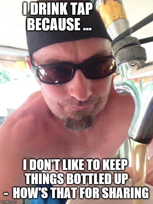 I DRINK TAP BECAUSE ... HUG; I DON'T LIKE TO KEEP THINGS BOTTLED UP -  HOW'S THAT FOR SHARING | image tagged in beer time | made w/ Imgflip meme maker