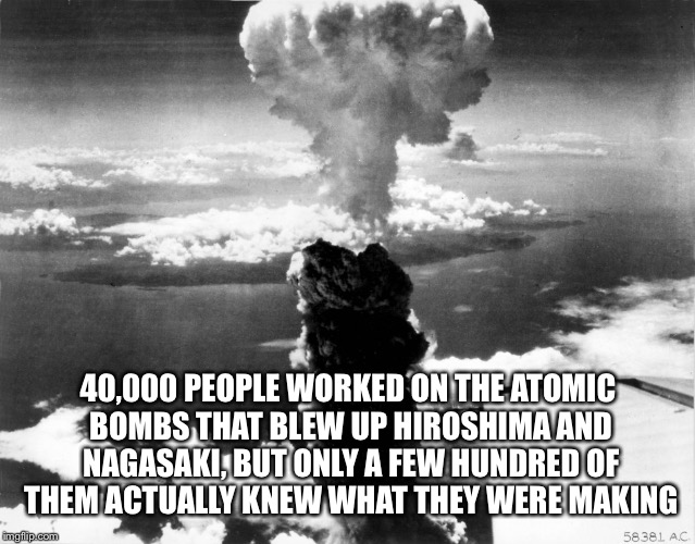 Unwittingly Being Used | 40,000 PEOPLE WORKED ON THE ATOMIC BOMBS THAT BLEW UP HIROSHIMA AND NAGASAKI, BUT ONLY A FEW HUNDRED OF THEM ACTUALLY KNEW WHAT THEY WERE MAKING | image tagged in nagasaki,hiroshima,nuclear bomb,secret,manipulation | made w/ Imgflip meme maker