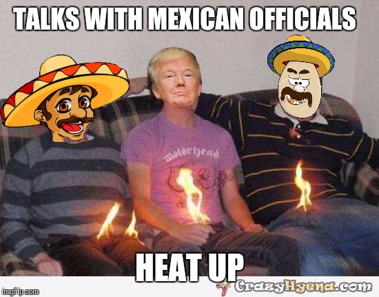 Trump south of the boarder  | TALKS WITH MEXICAN OFFICIALS; HEAT UP | image tagged in funny memes,donald trump | made w/ Imgflip meme maker