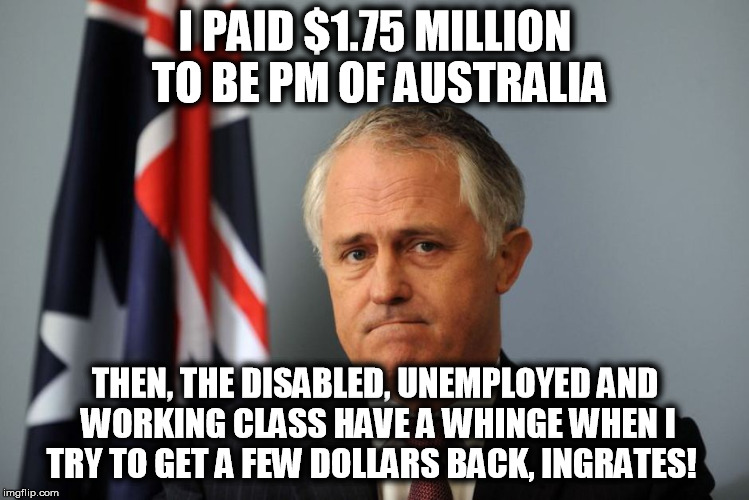 I PAID $1.75 MILLION TO BE PM OF AUSTRALIA; THEN, THE DISABLED, UNEMPLOYED AND WORKING CLASS HAVE A WHINGE WHEN I TRY TO GET A FEW DOLLARS BACK, INGRATES! | image tagged in malcolm turnbull,ingrates,disabled | made w/ Imgflip meme maker