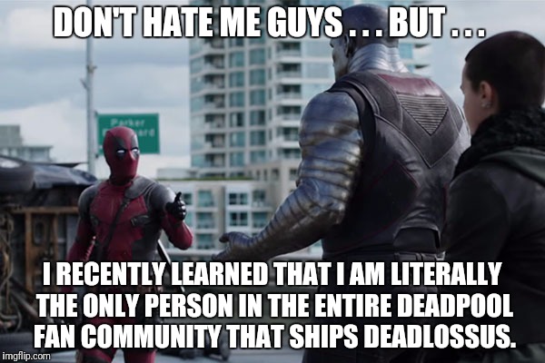 DeadpoolxColossus. Please tell me I'm not the only one that loves it! | DON'T HATE ME GUYS . . . BUT . . . I RECENTLY LEARNED THAT I AM LITERALLY THE ONLY PERSON IN THE ENTIRE DEADPOOL FAN COMMUNITY THAT SHIPS DEADLOSSUS. | image tagged in no time deadpool,deadpool shippings,deadpool | made w/ Imgflip meme maker