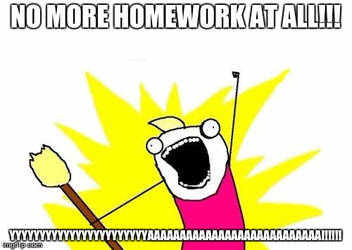 X All The Y Meme | NO MORE HOMEWORK AT ALL!!! YYYYYYYYYYYYYYYYYYYYYYYAAAAAAAAAAAAAAAAAAAAAAAAAAA!!!!!! | image tagged in memes,x all the y | made w/ Imgflip meme maker