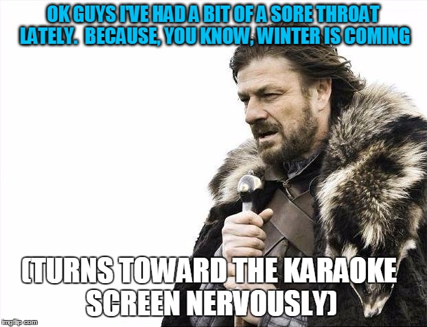 Brace Yourselves X is Coming Meme | OK GUYS I'VE HAD A BIT OF A SORE THROAT LATELY.  BECAUSE, YOU KNOW, WINTER IS COMING; (TURNS TOWARD THE KARAOKE SCREEN NERVOUSLY) | image tagged in memes,brace yourselves x is coming | made w/ Imgflip meme maker