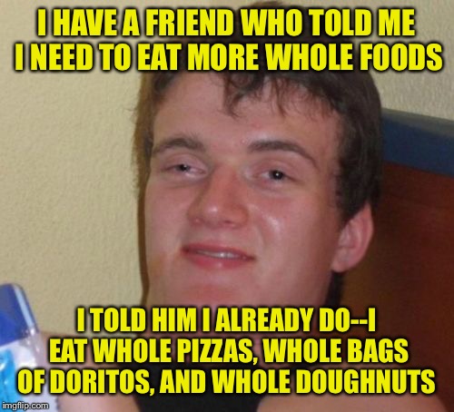 Because eating half would be unhealthy  | I HAVE A FRIEND WHO TOLD ME I NEED TO EAT MORE WHOLE FOODS; I TOLD HIM I ALREADY DO--I EAT WHOLE PIZZAS, WHOLE BAGS OF DORITOS, AND WHOLE DOUGHNUTS | image tagged in memes,10 guy | made w/ Imgflip meme maker