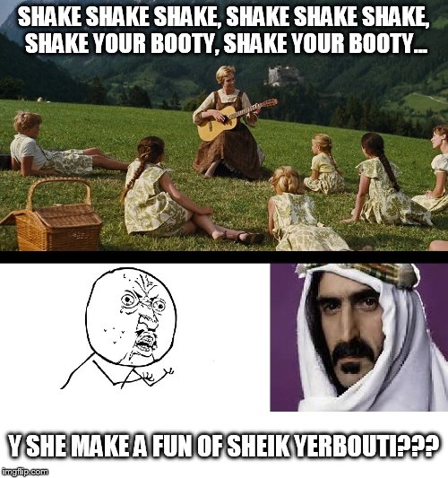 The Sound of Your Booty
 |  SHAKE SHAKE SHAKE, SHAKE SHAKE SHAKE, SHAKE YOUR BOOTY, SHAKE YOUR BOOTY... Y SHE MAKE A FUN OF SHEIK YERBOUTI??? | image tagged in sound of music,frank zappa,y u no | made w/ Imgflip meme maker
