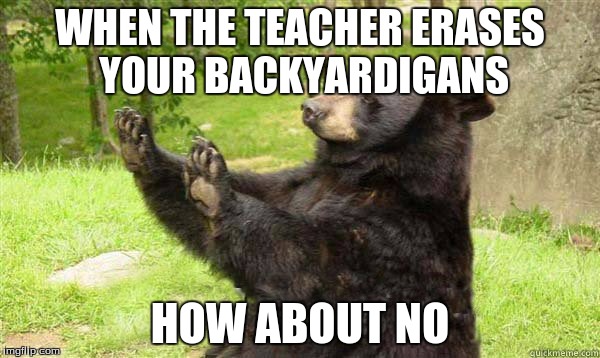 How about no bear without text | WHEN THE TEACHER ERASES YOUR BACKYARDIGANS; HOW ABOUT NO | image tagged in how about no bear without text | made w/ Imgflip meme maker
