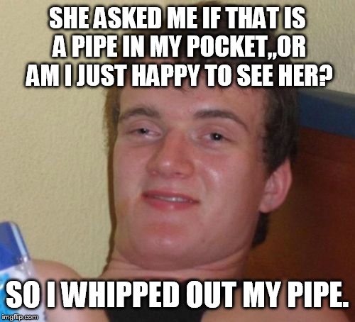 It's not a banana  | SHE ASKED ME IF THAT IS A PIPE IN MY POCKET,,OR AM I JUST HAPPY TO SEE HER? SO I WHIPPED OUT MY PIPE. | image tagged in memes,10 guy | made w/ Imgflip meme maker