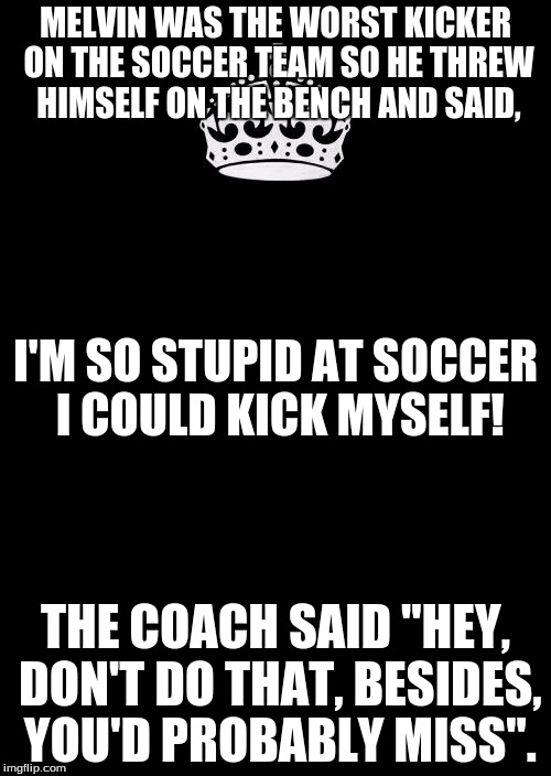I'm gonna misuse this template to do some comedy... | MELVIN WAS THE WORST KICKER ON THE SOCCER TEAM SO HE THREW HIMSELF ON THE BENCH AND SAID, I'M SO STUPID AT SOCCER I COULD KICK MYSELF! THE COACH SAID "HEY, DON'T DO THAT, BESIDES, YOU'D PROBABLY MISS". | image tagged in memes,keep calm and carry on black | made w/ Imgflip meme maker