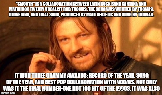 One Does Not Simply Meme | "SMOOTH" IS A COLLABORATION BETWEEN LATIN ROCK BAND SANTANA AND MATCHBOX TWENTY VOCALIST ROB THOMAS. THE SONG WAS WRITTEN BY THOMAS, DEGAETANO, AND ITAAL SHUR, PRODUCED BY MATT SERLETIC AND SUNG BY THOMAS. IT WON THREE GRAMMY AWARDS: RECORD OF THE YEAR, SONG OF THE YEAR, AND BEST POP COLLABORATION WITH VOCALS. NOT ONLY WAS IT THE FINAL NUMBER-ONE HOT 100 HIT OF THE 1990S, IT WAS ALSO | image tagged in memes,one does not simply | made w/ Imgflip meme maker