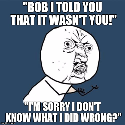 Y U No Meme | "BOB I TOLD YOU THAT IT WASN'T YOU!"; "I'M SORRY I DON'T KNOW WHAT I DID WRONG?" | image tagged in memes,y u no | made w/ Imgflip meme maker