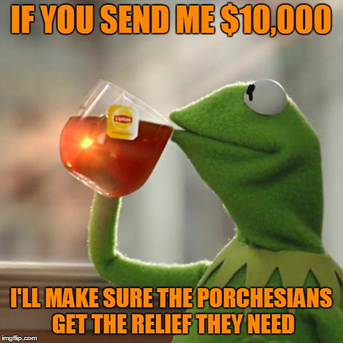 But That's None Of My Business Meme | IF YOU SEND ME $10,000 I'LL MAKE SURE THE PORCHESIANS GET THE RELIEF THEY NEED | image tagged in memes,but thats none of my business,kermit the frog | made w/ Imgflip meme maker