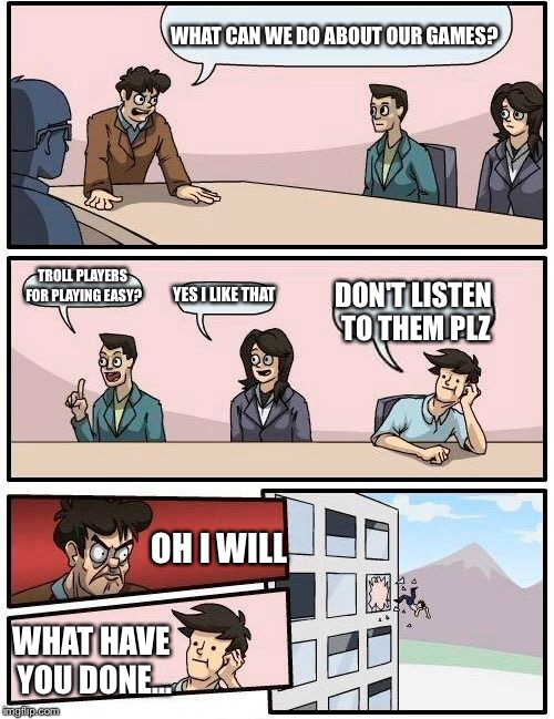 Boardroom Meeting Suggestion | WHAT CAN WE DO ABOUT OUR GAMES? TROLL PLAYERS FOR PLAYING EASY? YES I LIKE THAT; DON'T LISTEN TO THEM PLZ; OH I WILL; WHAT HAVE YOU DONE... | image tagged in memes,boardroom meeting suggestion | made w/ Imgflip meme maker