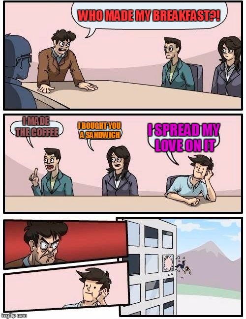 Boardroom Meeting Suggestion Meme | WHO MADE MY BREAKFAST?! I MADE THE COFFEE; I BOUGHT YOU A SANDWICH; I SPREAD MY LOVE ON IT | image tagged in memes,boardroom meeting suggestion | made w/ Imgflip meme maker