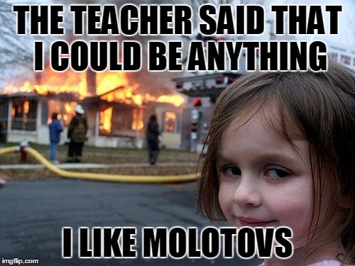 Disaster Girl | THE TEACHER SAID THAT I COULD BE ANYTHING; I LIKE MOLOTOVS | image tagged in memes,disaster girl | made w/ Imgflip meme maker