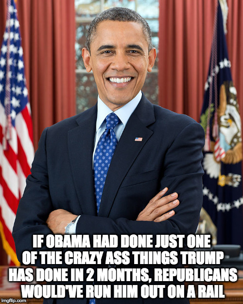  IF OBAMA HAD DONE JUST ONE OF THE CRAZY ASS THINGS TRUMP HAS DONE IN 2 MONTHS, REPUBLICANS WOULD'VE RUN HIM OUT ON A RAIL | image tagged in trump obama | made w/ Imgflip meme maker