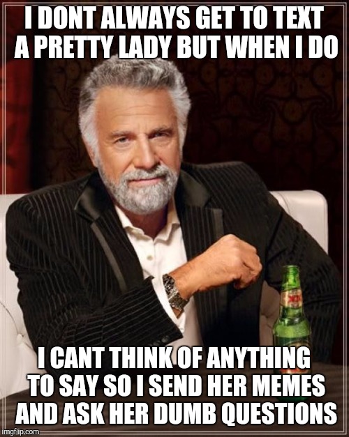 The Most Interesting Man In The World Meme | I DONT ALWAYS GET TO TEXT A PRETTY LADY BUT WHEN I DO; I CANT THINK OF ANYTHING TO SAY SO I SEND HER MEMES AND ASK HER DUMB QUESTIONS | image tagged in memes,the most interesting man in the world | made w/ Imgflip meme maker