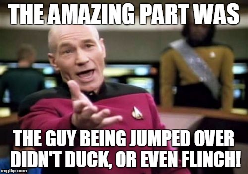 Picard Wtf Meme | THE AMAZING PART WAS THE GUY BEING JUMPED OVER DIDN'T DUCK, OR EVEN FLINCH! | image tagged in memes,picard wtf | made w/ Imgflip meme maker