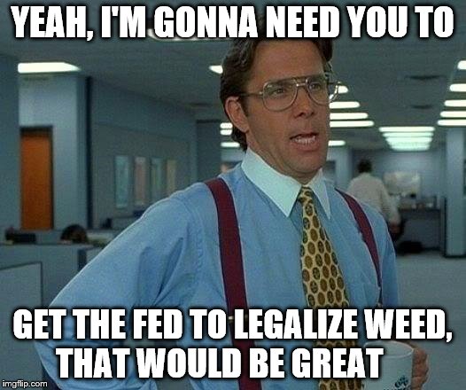 That Would Be Great | YEAH, I'M GONNA NEED YOU TO; GET THE FED TO LEGALIZE WEED, THAT WOULD BE GREAT | image tagged in memes,that would be great | made w/ Imgflip meme maker