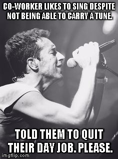 Chris Martin sings into mic | CO-WORKER LIKES TO SING DESPITE NOT BEING ABLE TO CARRY A TUNE. TOLD THEM TO QUIT THEIR DAY JOB. PLEASE. | image tagged in chris martin sings into mic | made w/ Imgflip meme maker