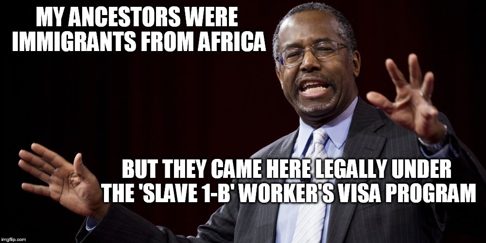 Ben Carson, Doctor Whatthefuck | MY ANCESTORS WERE IMMIGRANTS FROM AFRICA BUT THEY CAME HERE LEGALLY UNDER THE 'SLAVE 1-B' WORKER'S VISA PROGRAM | image tagged in ben carson | made w/ Imgflip meme maker